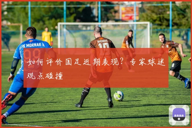如何评价国足近期表现？专家球迷观点碰撞