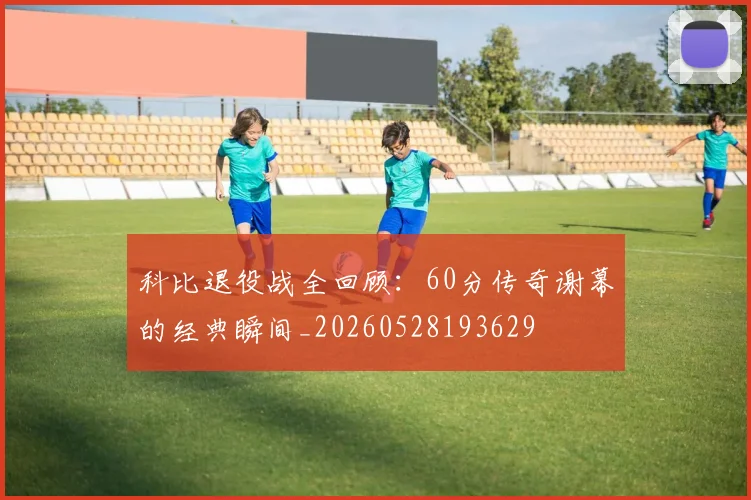 科比退役战全回顾：60分传奇谢幕的经典瞬间_20260528193629