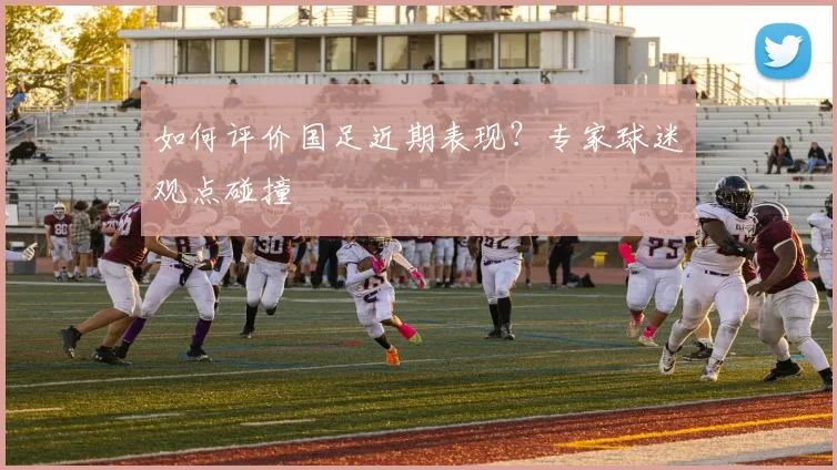 如何评价国足近期表现?专家球迷观点碰撞